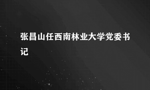张昌山任西南林业大学党委书记