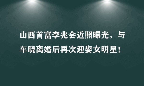 山西首富李兆会近照曝光，与车晓离婚后再次迎娶女明星！