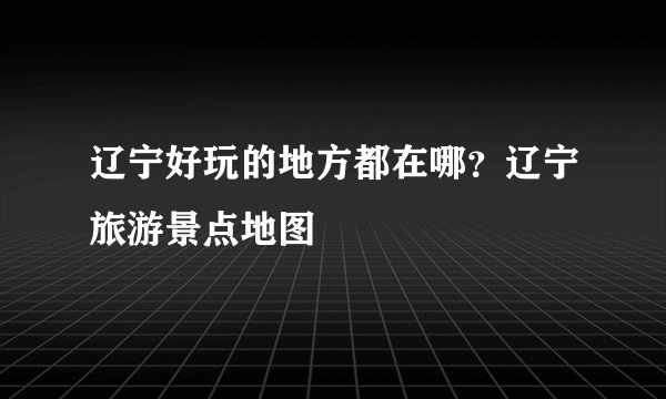 辽宁好玩的地方都在哪？辽宁旅游景点地图