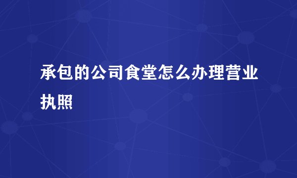 承包的公司食堂怎么办理营业执照