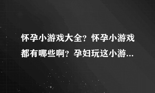 怀孕小游戏大全?怀孕小游戏都有哪些啊?孕妇玩这小游戏会不会有什么影响啊?