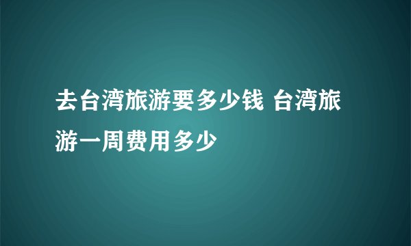 去台湾旅游要多少钱 台湾旅游一周费用多少