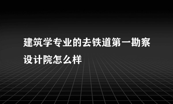建筑学专业的去铁道第一勘察设计院怎么样