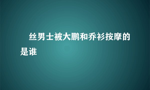 屌丝男士被大鹏和乔衫按摩的是谁