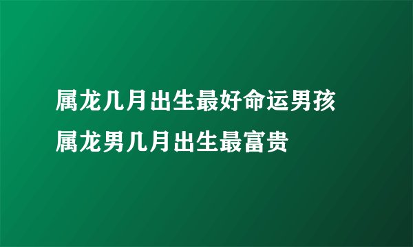 属龙几月出生最好命运男孩 属龙男几月出生最富贵