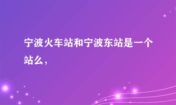 宁波火车站和宁波东站是一个站么,