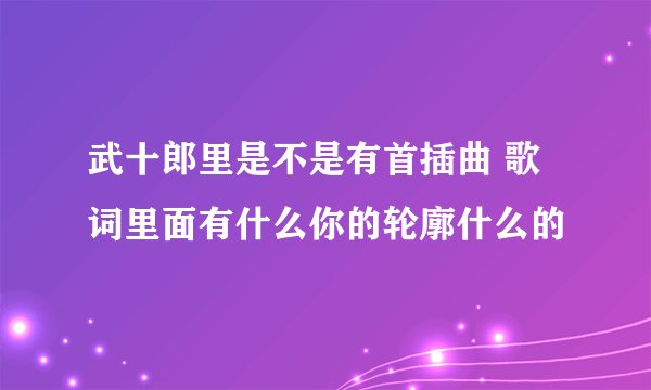武十郎里是不是有首插曲 歌词里面有什么你的轮廓什么的