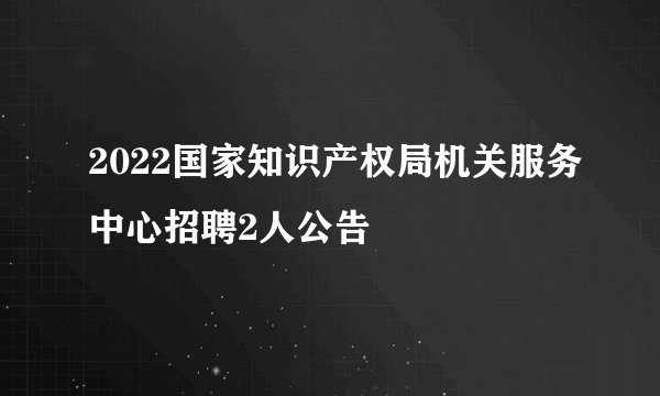 2022国家知识产权局机关服务中心招聘2人公告