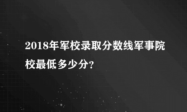 2018年军校录取分数线军事院校最低多少分？