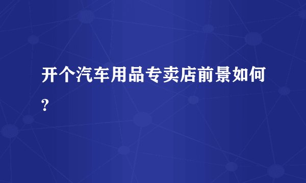 开个汽车用品专卖店前景如何?