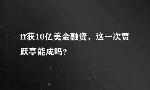 ff获10亿美金融资，这一次贾跃亭能成吗？