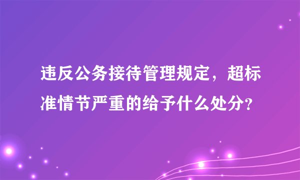 违反公务接待管理规定，超标准情节严重的给予什么处分？