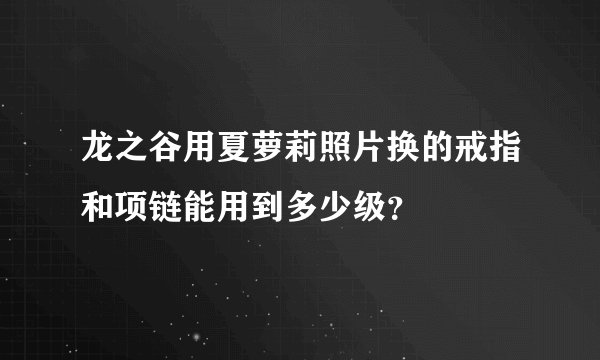 龙之谷用夏萝莉照片换的戒指和项链能用到多少级？