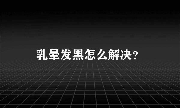 乳晕发黑怎么解决？