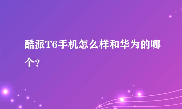 酷派T6手机怎么样和华为的哪个？