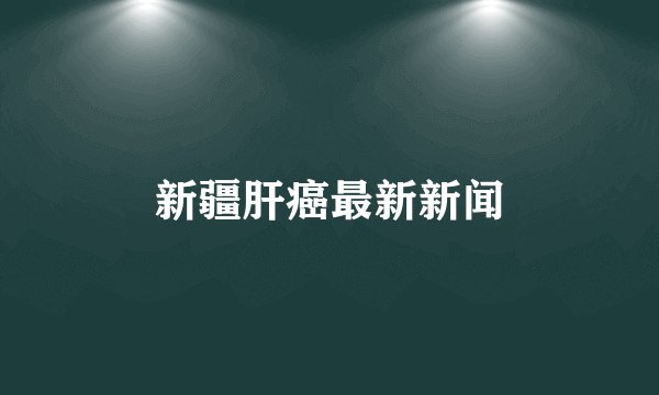 新疆肝癌最新新闻