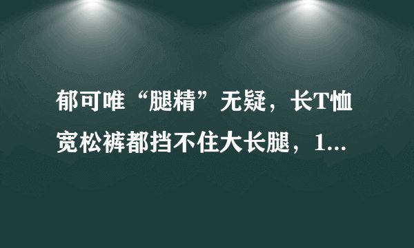 郁可唯“腿精”无疑，长T恤宽松裤都挡不住大长腿，168身高太优越