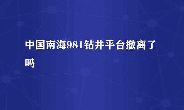 中国南海981钻井平台撤离了吗