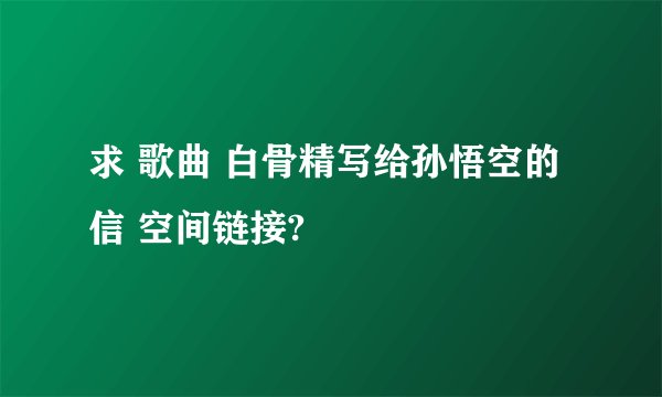 求 歌曲 白骨精写给孙悟空的信 空间链接?