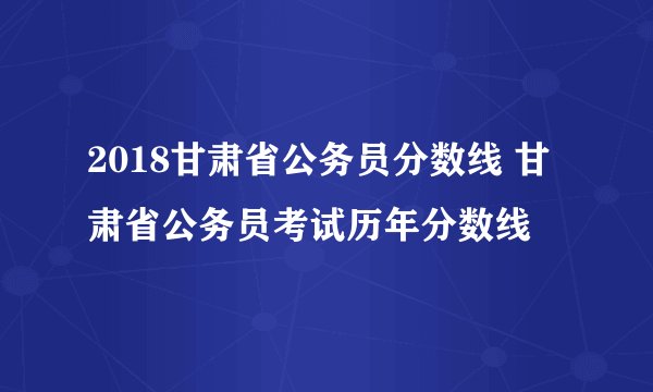 2018甘肃省公务员分数线 甘肃省公务员考试历年分数线