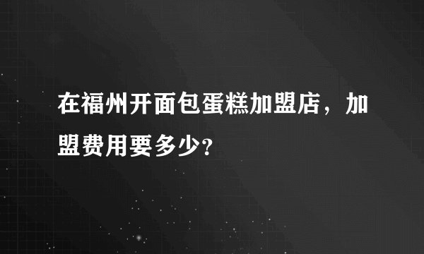 在福州开面包蛋糕加盟店，加盟费用要多少？