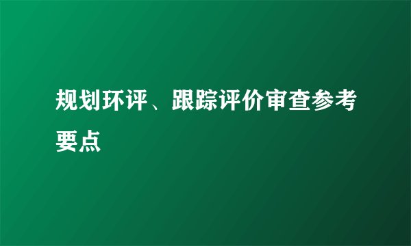 规划环评、跟踪评价审查参考要点