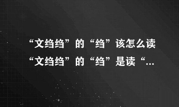 “文绉绉”的“绉”该怎么读“文绉绉”的“绉”是读“zhoōu（一声）”还是“zhòu（四声）”请说明？