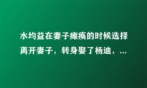 水均益在妻子瘫痪的时候选择离开妻子，转身娶了杨迪，他为什么这么做？