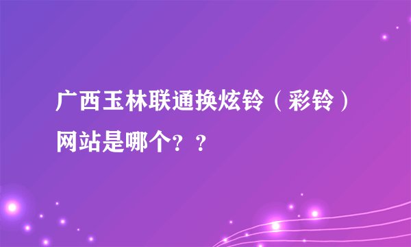 广西玉林联通换炫铃（彩铃）网站是哪个？？