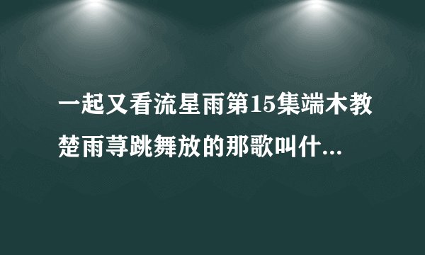一起又看流星雨第15集端木教楚雨荨跳舞放的那歌叫什么名字?还有他们开始跳舞比赛放的是哪首?