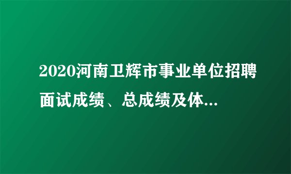 2020河南卫辉市事业单位招聘面试成绩、总成绩及体检名单公示