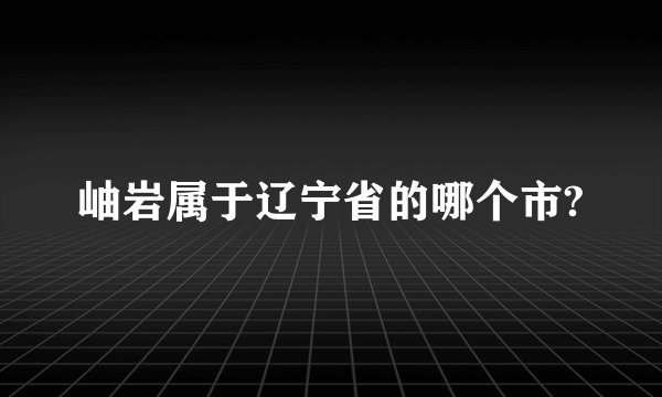 岫岩属于辽宁省的哪个市?