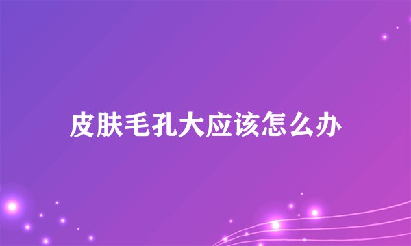 皮肤毛孔大应该怎么办