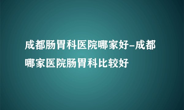 成都肠胃科医院哪家好-成都哪家医院肠胃科比较好