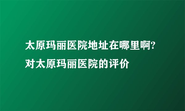 太原玛丽医院地址在哪里啊?对太原玛丽医院的评价