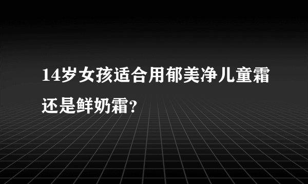 14岁女孩适合用郁美净儿童霜还是鲜奶霜？