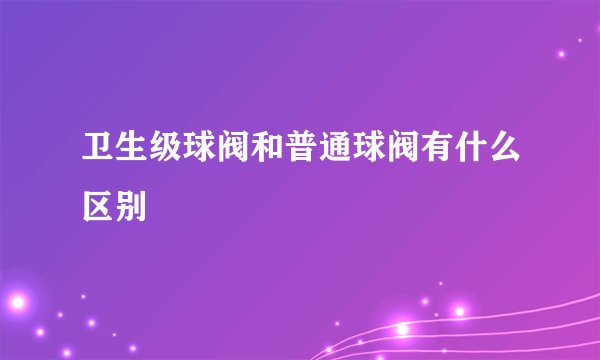 卫生级球阀和普通球阀有什么区别