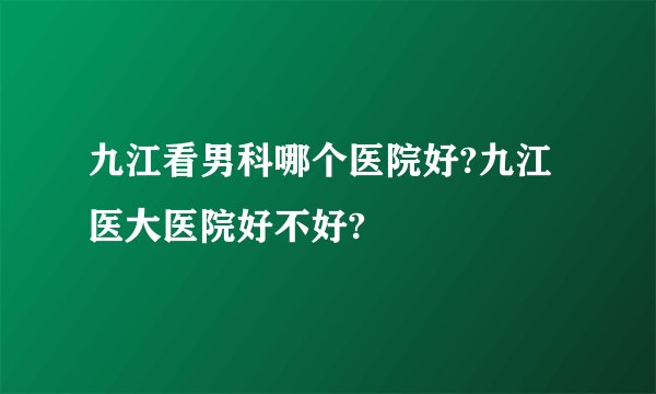 九江看男科哪个医院好?九江医大医院好不好?