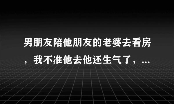 男朋友陪他朋友的老婆去看房，我不准他去他还生气了，朝我发火？