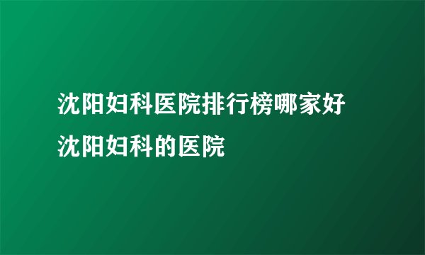 沈阳妇科医院排行榜哪家好 沈阳妇科的医院