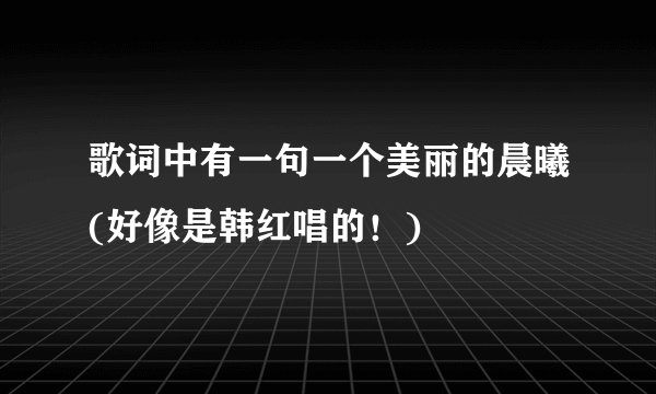 歌词中有一句一个美丽的晨曦(好像是韩红唱的！)