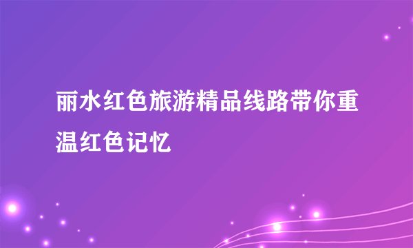 丽水红色旅游精品线路带你重温红色记忆