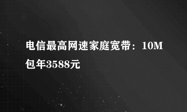电信最高网速家庭宽带：10M包年3588元