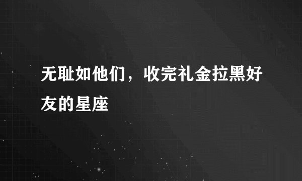 无耻如他们，收完礼金拉黑好友的星座