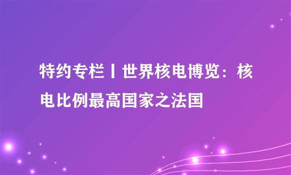 特约专栏丨世界核电博览：核电比例最高国家之法国