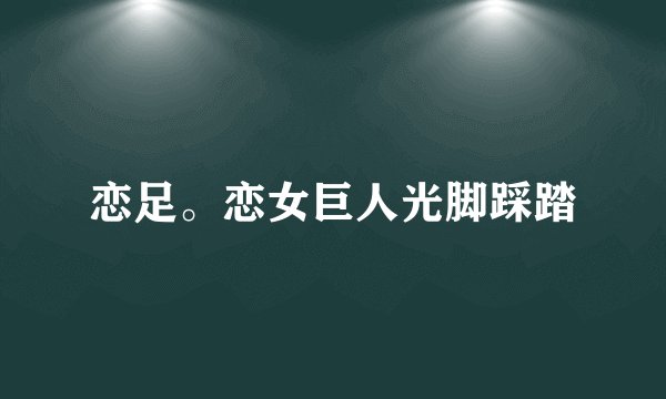 恋足。恋女巨人光脚踩踏