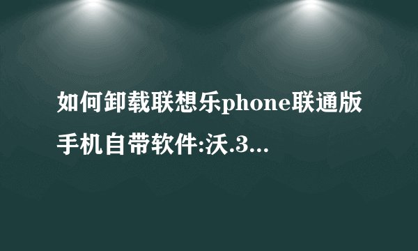 如何卸载联想乐phone联通版手机自带软件:沃.3G，手机营业厅，应用商店......？