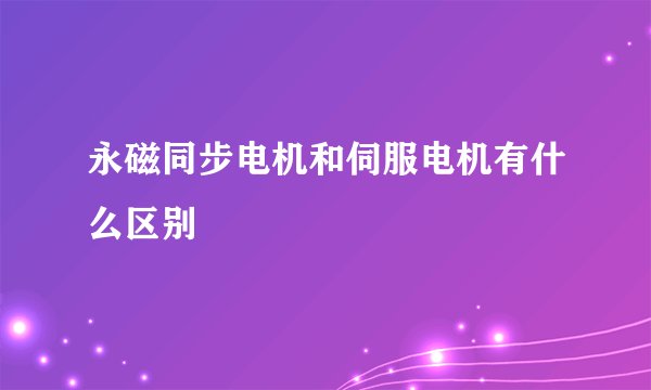 永磁同步电机和伺服电机有什么区别