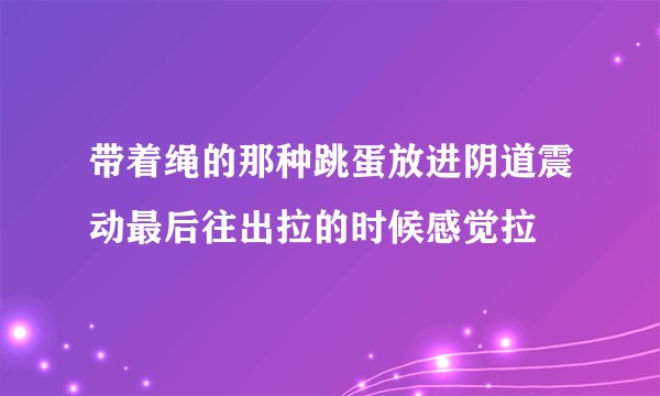 带着绳的那种跳蛋放进阴道震动最后往出拉的时候感觉拉