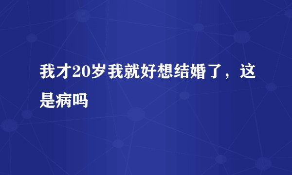 我才20岁我就好想结婚了，这是病吗